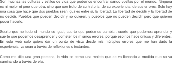Son muchas las culturas y estilos de vida que podemos encontrar dando vueltas por el mundo. Ninguna es ni mejor ni peor que otra, sino que son fruto de su historia, de su experiencia, de sus errores. Solo hay una cosa que hace que dos pueblos sean iguales entre sí, la libertad. La libertad de decidir y la libertad de no decidir. Pueblos que pueden decidir y no quieren, y pueblos que no pueden decidir pero que quieren poder hacerlo. 

Suerte que no todo el mundo es igual, suerte que podemos cambiar, suerte que podemos aprender y suerte que podemos desaprender y cometer los mismos errores, porqué eso nos hace únicos y diferentes.
En esta web solo quiero dar un punto de vista desde mis múltiples errores que me han dado la experiencia, ya sean a través de reflexiones o instantes. 

Como me dijo una gran persona, la vida es como una maleta que se va llenando a medida que se va caminando a través de ella.